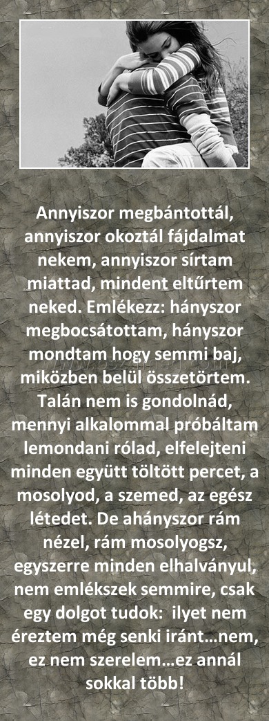 Annyiszor megbántottál
 
Annyiszor megbántottál, annyiszor okoztál fájdalmat nekem, annyiszor sírtam miattad, mindent eltűrtem neked. Emlékezz: hányszor megbocsátottam, hányszor mondtam hogy semmi baj, miközben belül összetörtem. Talán nem is gondolnád, mennyi alkalommal próbáltam lemondani rólad, elfelejteni minden együtt töltött percet, a mosolyod, a szemed, az egész létedet. De ahányszor rám nézel, rám mosolyogsz, egyszerre minden elhalványul, nem emlékszek semmire, csak egy dolgot tudok:  ilyet nem éreztem még senki iránt…nem, ez nem szerelem…ez annál sokkal több!