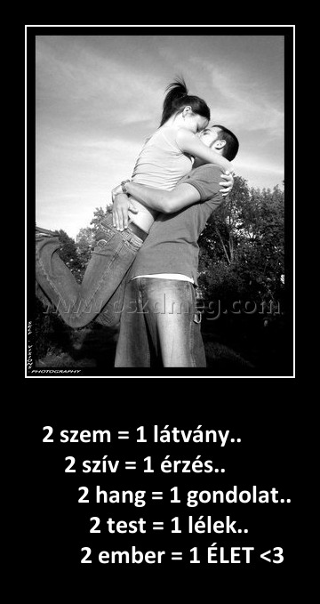 2 szem = 1 látvány
 
      2 szem = 1 látvány..                        2 szív = 1 érzés..                              2 hang = 1 gondolat..                    2 test = 1 lélek..                     2 ember = 1 ÉLET <3