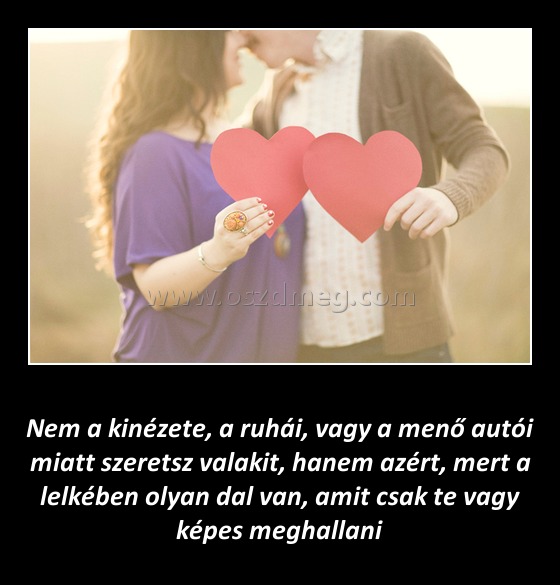 Nem a kinézete szeretsz valakit
 
Nem a kinézete, a ruhái, vagy a menő autói miatt szeretsz valakit, hanem azért, mert a lelkében olyan dal van, amit csak te vagy képes meghallani 