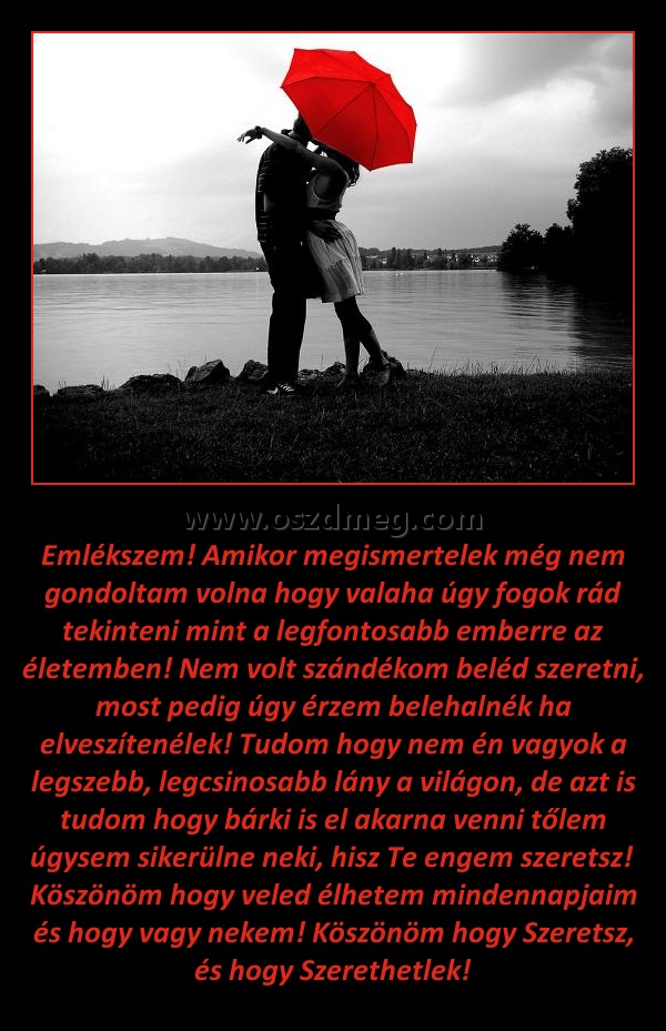 Emlékszem
 
Emlékszem! Amikor megismertelek még nem gondoltam volna hogy valaha úgy fogok rád tekinteni mint a legfontosabb emberre az életemben! Nem volt szándékom beléd szeretni, most pedig úgy érzem belehalnék ha elveszítenélek! Tudom hogy nem én vagyok a legszebb, legcsinosabb lány a világon, de azt is tudom hogy bárki is el akarna venni tőlem úgysem sikerülne neki, hisz Te engem szeretsz!  Köszönöm hogy veled élhetem mindennapjaim és hogy vagy nekem! Köszönöm hogy Szeretsz, és hogy Szerethetlek!