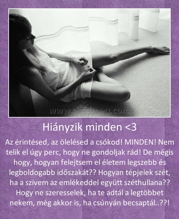Hiányzik minden <3
 
Az érintésed, az ölelésed a csókod! MINDEN! Nem telik el úgy perc, hogy ne gondoljak rád! De mégis hogy, hogyan felejtsem el életem legszebb és legboldogabb időszakát?? Hogyan tépjelek szét, ha a szívem az emlékeddel együtt széthullana?? Hogy ne szeresselek, ha te adtál a legtöbbet nekem, még akkor is, ha csúnyán becsaptál..??!