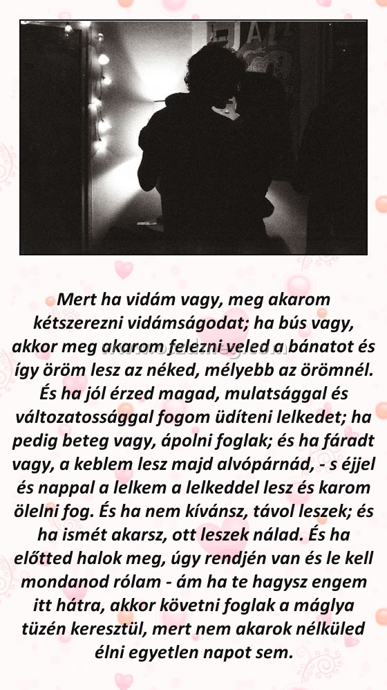 Mert ha vidám vagy
 
Mert ha vidám vagy, meg akarom kétszerezni vidámságodat; ha bús vagy, akkor meg akarom felezni veled a bánatot és így öröm lesz az néked, mélyebb az örömnél. És ha jól érzed magad, mulatsággal és változatossággal fogom üdíteni lelkedet; ha pedig beteg vagy, ápolni foglak; és ha fáradt vagy, a keblem lesz majd alvópárnád, - s éjjel és nappal a lelkem a lelkeddel lesz és karom ölelni fog. És ha nem kívánsz, távol leszek; és ha ismét akarsz, ott leszek nálad. És ha előtted halok meg, úgy rendjén van és le kell mondanod rólam - ám ha te hagysz engem itt hátra, akkor követni foglak a máglya tüzén keresztül, mert nem akarok nélküled élni egyetlen napot sem.