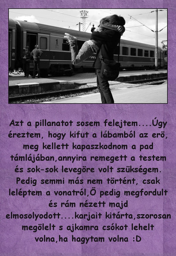 Azt a pillanatot sosem felejtem
 
Azt a pillanatot sosem felejtem....Úgy éreztem, hogy kifut a lábamból az erö, meg kellett kapaszkodnom a pad támlájában,annyira remegett a testem és sok-sok levegöre volt szükségem. Pedig semmi más nem történt, csak leléptem a vonatról,Ö pedig megfordult és rám nézett majd elmosolyodott....karjait kitárta,szorosan megölelt s ajkamra csókot lehelt volna,ha hagytam volna :D