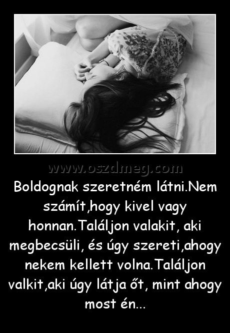 Boldognak szeretném látni
 
Boldognak szeretném látni.Nem számít,hogy kivel vagy honnan.Találjon valakit, aki megbecsüli, és úgy szereti,ahogy nekem kellett volna.Találjon valkit,aki úgy látja őt, mint ahogy most én...