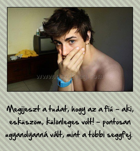 Megijeszt a tudat
 
Megijeszt a tudat, hogy az a fiú - aki, esküszöm, különleges volt! - pontosan ugyanolyanná vált, mint a többi seggfej. 