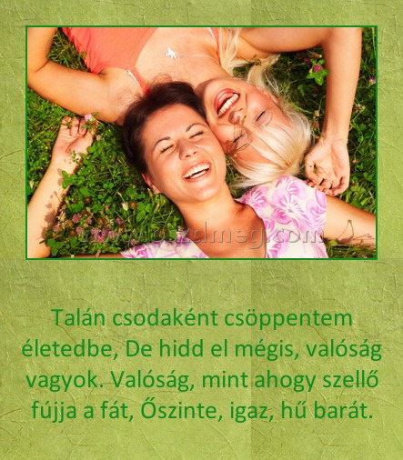 Talán csodaként csöppentem életedbe
 
Talán csodaként csöppentem életedbe, De hidd el mégis, valóság vagyok. Valóság, mint ahogy szellő fújja a fát, Őszinte, igaz, hű barát.