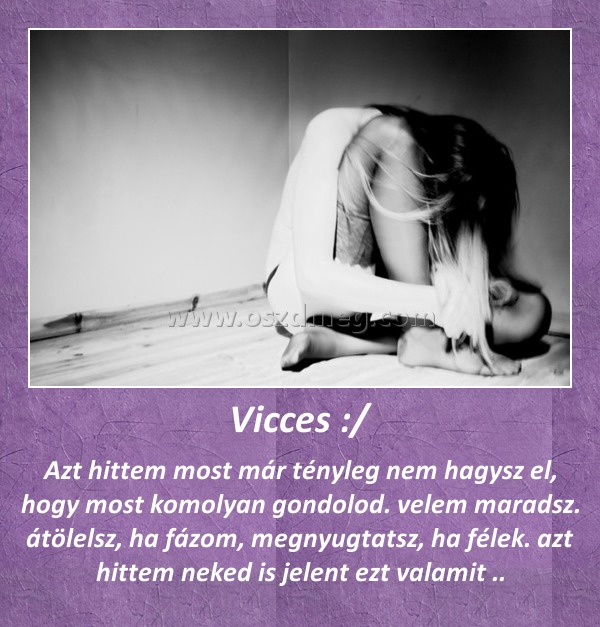 Vicces :/
 
Azt hittem most már tényleg nem hagysz el, hogy most komolyan gondolod. velem maradsz. átölelsz, ha fázom, megnyugtatsz, ha félek. azt hittem neked is jelent ezt valamit ..