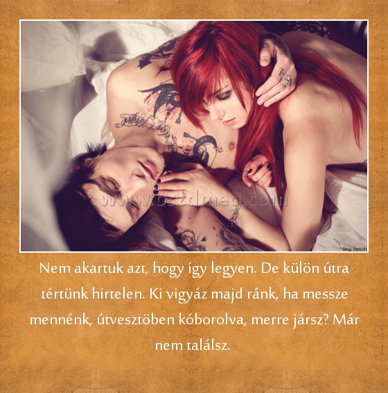 Nem akartuk azt, hogy így legyen. De külön útra tértünk hirtelen. Ki vigyáz majd ránk, ha messze mennénk, útvesztöben kóborolva, merre jársz? Már nem találsz. 
 
