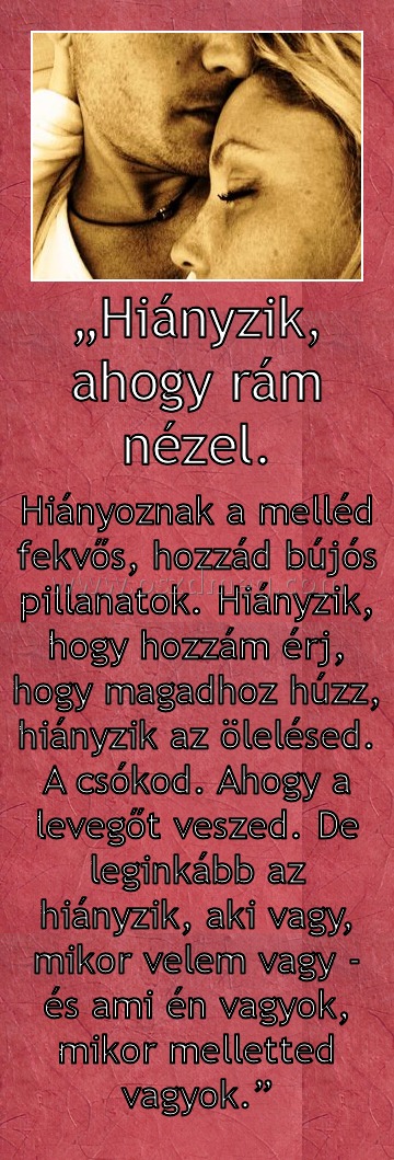 „Hiányzik, ahogy rám nézel.
 
Hiányoznak a melléd fekvős, hozzád bújós pillanatok. Hiányzik, hogy hozzám érj, hogy magadhoz húzz, hiányzik az ölelésed. A csókod. Ahogy a levegőt veszed. De leginkább az hiányzik, aki vagy, mikor velem vagy - és ami én vagyok, mikor melletted vagyok.”