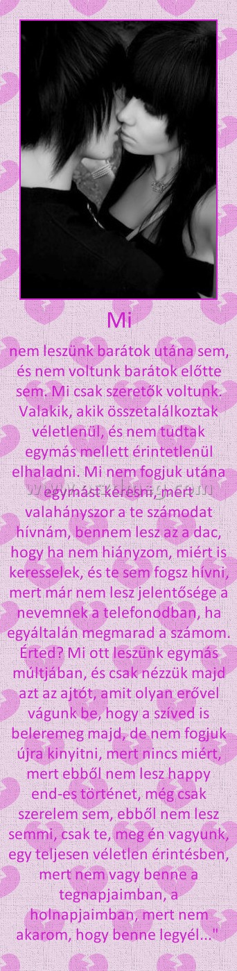 Mi
 
nem leszünk barátok utána sem, és nem voltunk barátok előtte sem. Mi csak szeretők voltunk. Valakik, akik összetalálkoztak véletlenül, és nem tudtak egymás mellett érintetlenül elhaladni. Mi nem fogjuk utána egymást keresni, mert valahányszor a te számodat hívnám, bennem lesz az a dac, hogy ha nem hiányzom, miért is keresselek, és te sem fogsz hívni, mert már nem lesz jelentősége a nevemnek a telefonodban, ha egyáltalán megmarad a számom. Érted? Mi ott leszünk egymás múltjában, és csak nézzük majd azt az ajtót, amit olyan erővel vágunk be, hogy a szíved is beleremeg majd, de nem fogjuk újra kinyitni, mert nincs miért, mert ebből nem lesz happy end-es történet, még csak szerelem sem, ebből nem lesz semmi, csak te, meg én vagyunk, egy teljesen véletlen érintésben, mert nem vagy benne a tegnapjaimban, a holnapjaimban, mert nem akarom, hogy benne legyél..." 