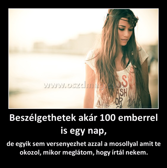 Beszélgethetek akár 100 emberrel is egy nap,
 
de egyik sem versenyezhet azzal a mosollyal amit te okozol, mikor meglátom, hogy írtál nekem.