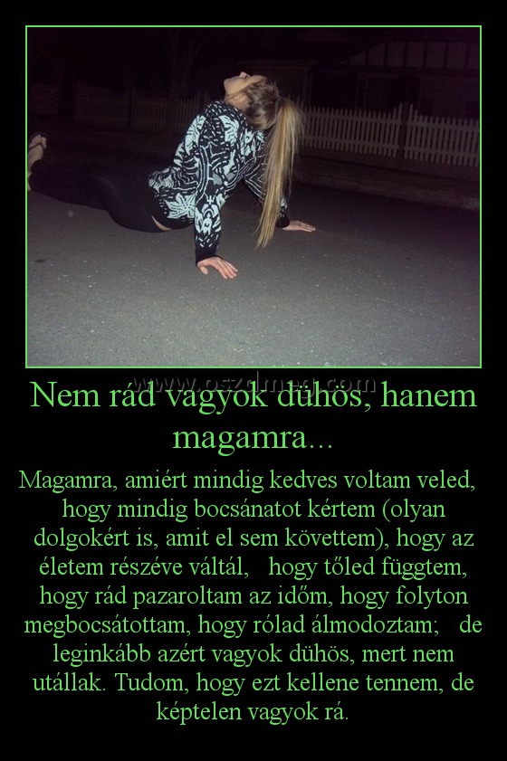 Nem rád vagyok dühös, hanem magamra...
 
Magamra, amiért mindig kedves voltam veled,   hogy mindig bocsánatot kértem (olyan dolgokért is, amit el sem követtem), hogy az életem részéve váltál,   hogy tőled függtem, hogy rád pazaroltam az időm, hogy folyton megbocsátottam, hogy rólad álmodoztam;   de leginkább azért vagyok dühös, mert nem utállak. Tudom, hogy ezt kellene tennem, de képtelen vagyok rá.