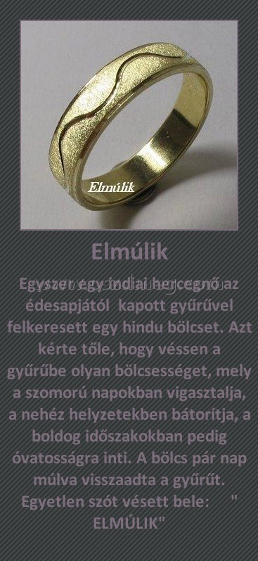 Elmúlik
 
Egyszer egy indiai hercegnő az édesapjától  kapott gyűrűvel felkeresett egy hindu bölcset. Azt kérte tőle, hogy véssen a gyűrűbe olyan bölcsességet, mely a szomorú napokban vigasztalja, a nehéz helyzetekben bátorítja, a boldog időszakokban pedig óvatosságra inti. A bölcs pár nap múlva visszaadta a gyűrűt. Egyetlen szót vésett bele:     " ELMÚLIK"