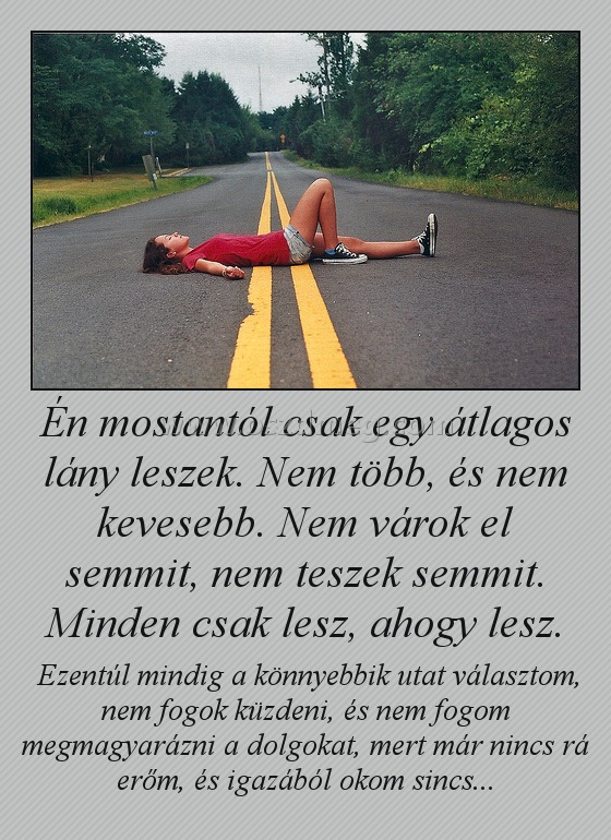 Én mostantól csak egy átlagos lány leszek. Nem több, és nem kevesebb. Nem várok el semmit, nem teszek semmit. Minden csak lesz, ahogy lesz.
 
 Ezentúl mindig a könnyebbik utat választom, nem fogok küzdeni, és nem fogom megmagyarázni a dolgokat, mert már nincs rá erőm, és igazából okom sincs...