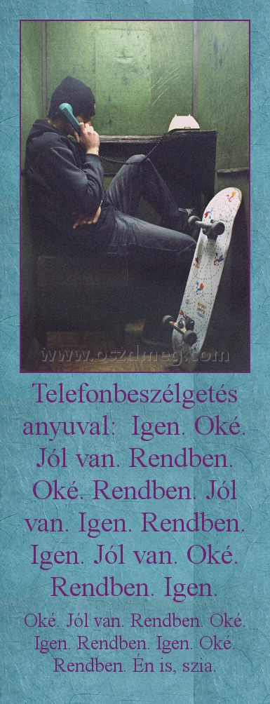 Telefonbeszélgetés anyuval:  Igen. Oké. Jól van. Rendben. Oké. Rendben. Jól van. Igen. Rendben. Igen. Jól van. Oké. Rendben. Igen.
 
Oké. Jól van. Rendben. Oké. Igen. Rendben. Igen. Oké. Rendben. Én is, szia.