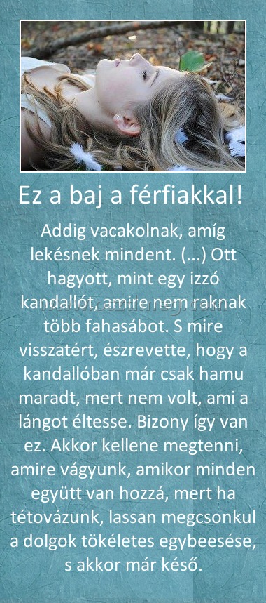 Ez a baj a férfiakkal! 
 
Addig vacakolnak, amíg lekésnek mindent. (...) Ott hagyott, mint egy izzó kandallót, amire nem raknak több fahasábot. S mire visszatért, észrevette, hogy a kandallóban már csak hamu maradt, mert nem volt, ami a lángot éltesse. Bizony így van ez. Akkor kellene megtenni, amire vágyunk, amikor minden együtt van hozzá, mert ha tétovázunk, lassan megcsonkul a dolgok tökéletes egybeesése, s akkor már késő.