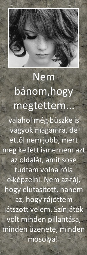 Nem bánom,hogy megtettem...
 
valahol még büszke is vagyok magamra, de ettől nem jobb, mert meg kellett ismernem azt az oldalát, amit sose tudtam volna róla elképzelni. Nem az fáj, hogy elutasított, hanem az, hogy rájöttem játszott velem. Színjáték volt minden pillantása, minden üzenete, minden mosolya! 
