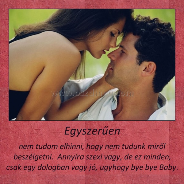 Egyszerűen
 
nem tudom elhinni, hogy nem tudunk miről beszélgetni.  Annyira szexi vagy, de ez minden, csak egy dologban vagy jó, ugyhogy bye bye Baby.