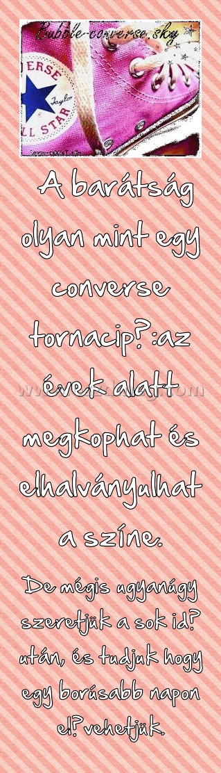 A barátság olyan mint egy converse tornacipő:az évek alatt megkophat és elhalványulhat a színe. A barátság olyan mint egy converse tornacipő:az évek alatt megkophat és elhalványulhat a színe.
De mégis ugyanúgy szeretjük a sok idő után, és tudjuk hogy egy borúsabb napon elővehetjük.