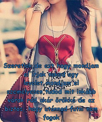 Szeretlek
 
Szeretlek,de ezt hogy mondjam el írjak neked egy levelet,mondjam el személyesen,tudod mit inkább várok rád akár örökké de az biztos, hogy utánnad futni nem fogok