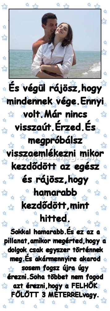 És végül rájösz,hogy mindennek vége.Ennyi volt.Már nincs visszaút.Érzed.És megpróbálsz visszaemlékezni mikor kezdődött az egész és rájösz,hogy hamarabb kezdődött,mint hitted.
 
Sokkal hamarabb.És ez az a pillanat,amikor megérted,hogy a dolgok csak egyszer történnek meg.És akármennyire akarod sosem fogsz újra úgy érezni.Soha többet nem fogod azt érezni,hogy a FELHŐK FÖLÖTT 3 MÉTERRELvagy.