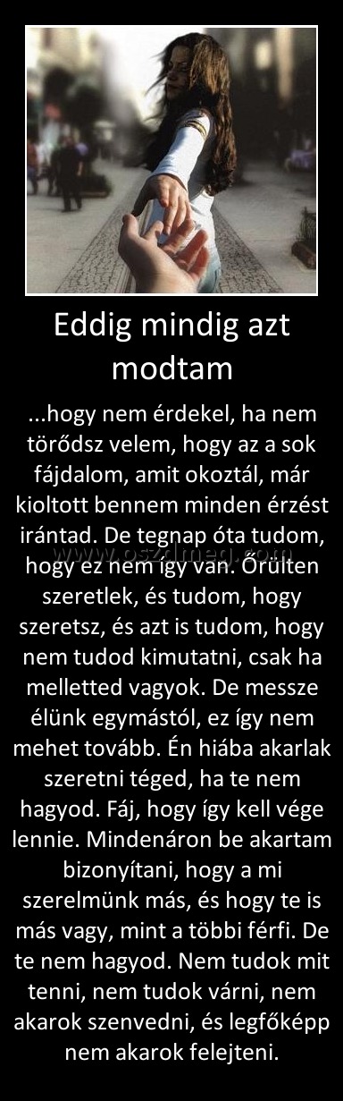 Eddig mindig azt modtam
 
...hogy nem érdekel, ha nem törődsz velem, hogy az a sok fájdalom, amit okoztál, már kioltott bennem minden érzést irántad. De tegnap óta tudom, hogy ez nem így van. Őrülten szeretlek, és tudom, hogy szeretsz, és azt is tudom, hogy nem tudod kimutatni, csak ha melletted vagyok. De messze élünk egymástól, ez így nem mehet tovább. Én hiába akarlak szeretni téged, ha te nem hagyod. Fáj, hogy így kell vége lennie. Mindenáron be akartam bizonyítani, hogy a mi szerelmünk más, és hogy te is más vagy, mint a többi férfi. De te nem hagyod. Nem tudok mit tenni, nem tudok várni, nem akarok szenvedni, és legfőképp nem akarok felejteni.