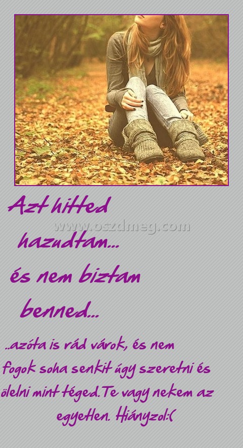                   Azt hitted                   hazudtam...              és nem biztam benned...
 
       ..azóta is rád várok, és nem            fogok soha senkit úgy szeretni és ölelni mint téged.Te vagy nekem az egyetlen. Hiányzol:(