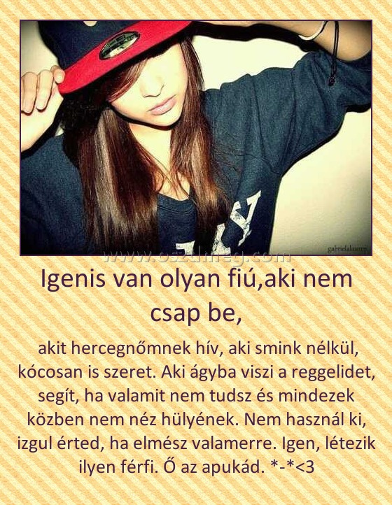 Igenis van olyan fiú,aki nem csap be,
 
 akit hercegnőmnek hív, aki smink nélkül, kócosan is szeret. Aki ágyba viszi a reggelidet, segít, ha valamit nem tudsz és mindezek közben nem néz hülyének. Nem használ ki, izgul érted, ha elmész valamerre. Igen, létezik ilyen férfi. Ő az apukád. *-*<3