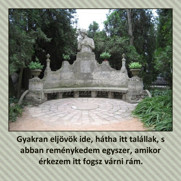 Gyakran eljövök ide, hátha itt talállak, s abban reménykedem egyszer, amikor érkezem itt fogsz várni rám.
 
