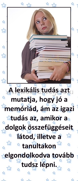 A lexikális tudás azt mutatja, hogy jó a memóriád, ám az igazi tudás az, amikor a dolgok összefüggéseit látod, illetve a tanultakon elgondolkodva tovább tudsz lépni.
 
