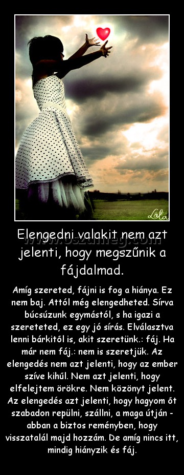 Elengedni valakit nem azt jelenti, hogy megszűnik a fájdalmad.
 
Amíg szereted, fájni is fog a hiánya. Ez nem baj. Attól még elengedheted. Sírva búcsúzunk egymástól, s ha igazi a szereteted, ez egy jó sírás. Elválasztva lenni bárkitől is, akit szeretünk.: fáj. Ha már nem fáj.: nem is szeretjük. Az elengedés nem azt jelenti, hogy az ember szíve kihűl. Nem azt jelenti, hogy elfelejtem örökre. Nem közönyt jelent. Az elengedés azt jelenti, hogy hagyom őt szabadon repülni, szállni, a maga útján - abban a biztos reményben, hogy visszatalál majd hozzám. De amíg nincs itt, mindig hiányzik és fáj.
