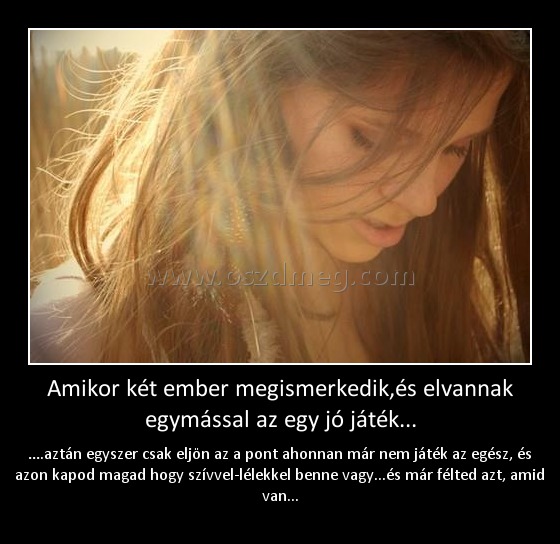 Amikor két ember megismerkedik,és elvannak egymással az egy jó játék...
 
….aztán egyszer csak eljön az a pont ahonnan már nem játék az egész, és azon kapod magad hogy szívvel-lélekkel benne vagy...és már félted azt, amid van...