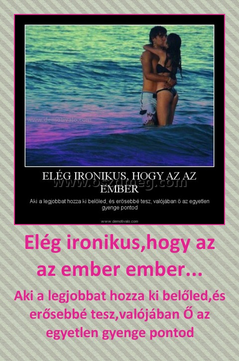 Elég ironikus,hogy az az ember ember...
 
Aki a legjobbat hozza ki belőled,és erősebbé tesz,valójában Ő az egyetlen gyenge pontod