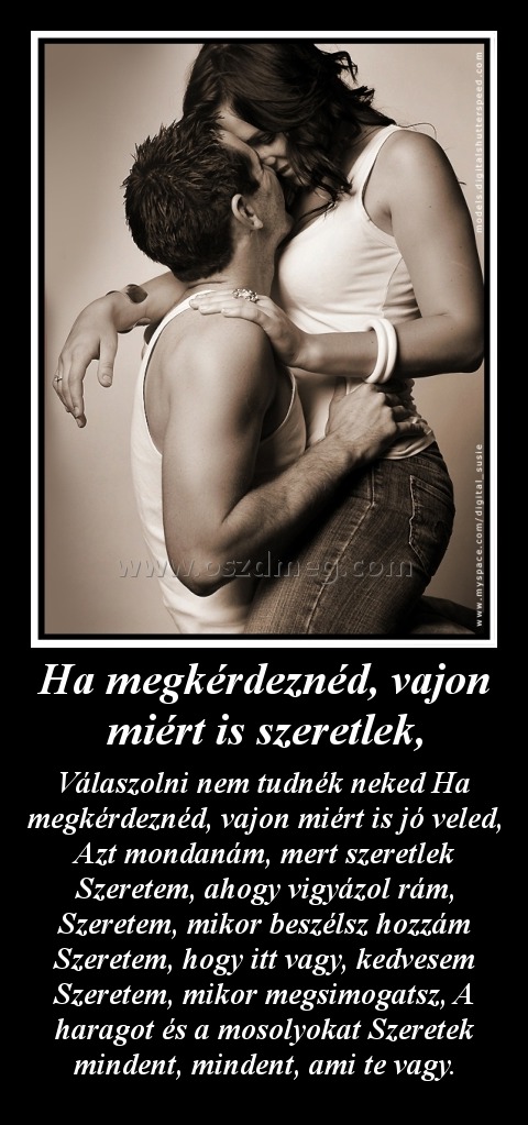 Ha megkérdeznéd, vajon miért is szeretlek,
 
Válaszolni nem tudnék neked Ha megkérdeznéd, vajon miért is jó veled, Azt mondanám, mert szeretlek Szeretem, ahogy vigyázol rám, Szeretem, mikor beszélsz hozzám Szeretem, hogy itt vagy, kedvesem Szeretem, mikor megsimogatsz, A haragot és a mosolyokat Szeretek mindent, mindent, ami te vagy.