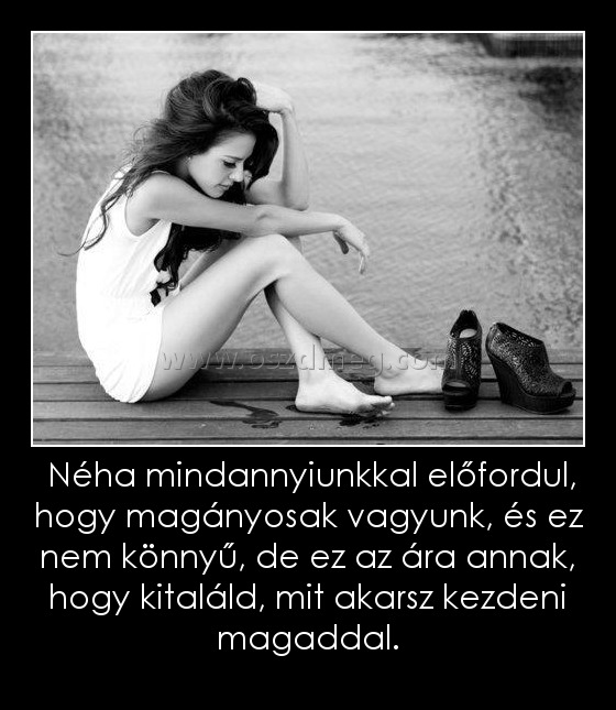  Néha mindannyiunkkal előfordul, hogy magányosak vagyunk, és ez nem könnyű, de ez az ára annak, hogy kitaláld, mit akarsz kezdeni magaddal.
 
