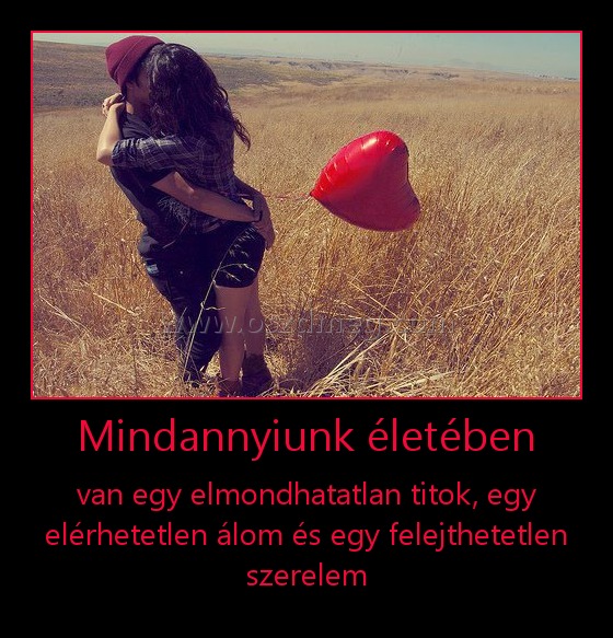 Mindannyiunk életében
 
van egy elmondhatatlan titok, egy elérhetetlen álom és egy felejthetetlen szerelem