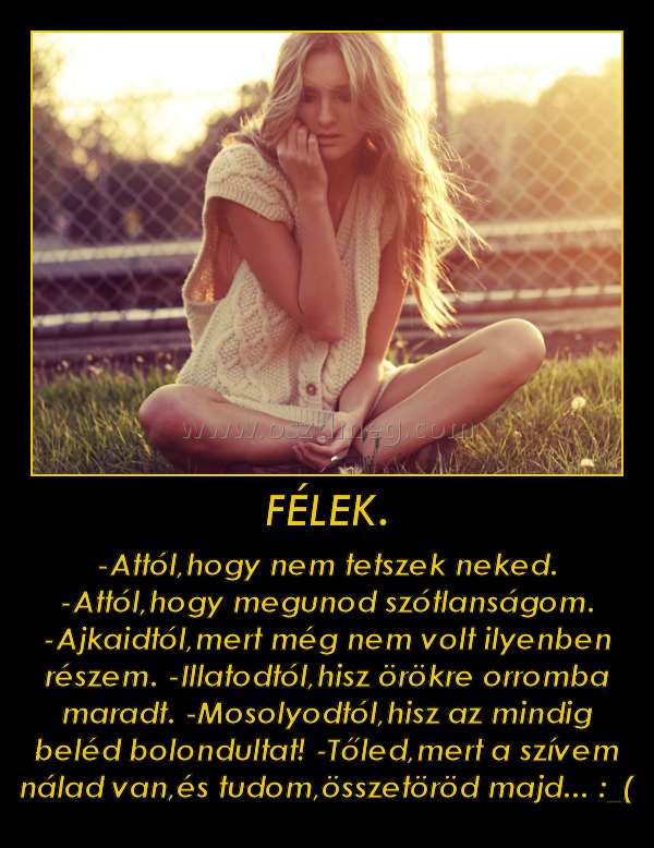 FÉLEK.
 
-Attól,hogy nem tetszek neked. -Attól,hogy megunod szótlanságom. -Ajkaidtól,mert még nem volt ilyenben részem. -Illatodtól,hisz örökre orromba maradt. -Mosolyodtól,hisz az mindig beléd bolondultat! -Tőled,mert a szívem nálad van,és tudom,összetöröd majd... :_(