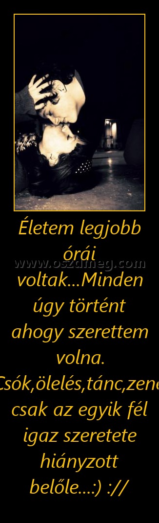 Életem legjobb órái voltak...Minden úgy történt ahogy szerettem volna. Csók,ölelés,tánc,zene, csak az egyik fél igaz szeretete hiányzott belőle...:) ://
 
