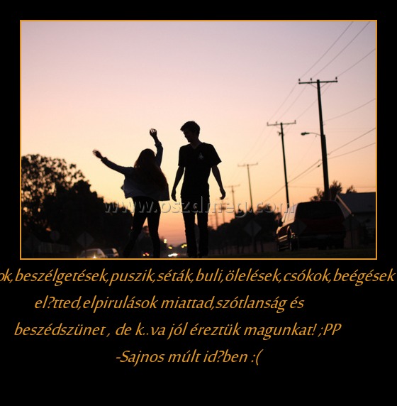 Találkozások,beszélgetések,puszik,séták,buli,ölelések,csókok,beégések előtted,elpirulások miattad,szótlanság és beszédszünet , de k..va jól éreztük magunkat! ;PP  -Sajnos múlt időben :(
 
