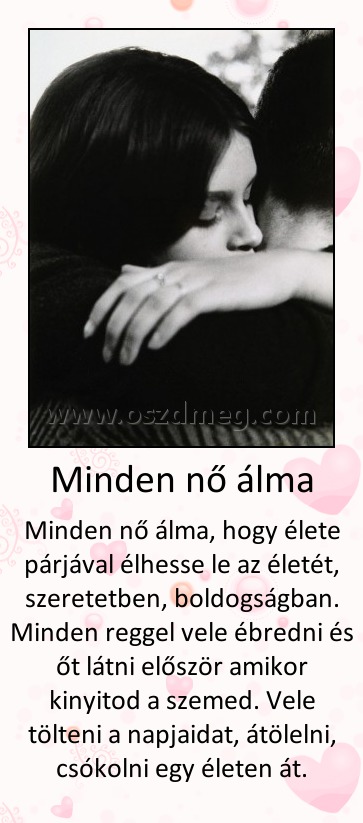 Minden nő álma
 
Minden nő álma, hogy élete párjával élhesse le az életét, szeretetben, boldogságban. Minden reggel vele ébredni és őt látni először amikor kinyitod a szemed. Vele tölteni a napjaidat, átölelni, csókolni egy életen át.