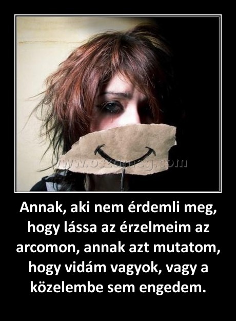 Annak, aki nem érdemli meg, hogy lássa az érzelmeim az arcomon, annak azt mutatom, hogy vidám vagyok, vagy a közelembe sem engedem.
 
