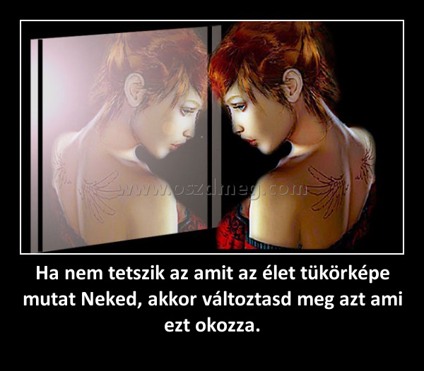 Ha nem tetszik az amit az élet tükörképe mutat Neked, akkor változtasd meg azt ami ezt okozza.
 
