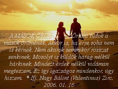 A MÁSOK ÖRÖME… A MÁSOK ÖRÖME…
A MÁSOK ÖRÖME… * Örülni tudok a mások örömének, Akkor is, ha erre soha nem is kérnek. Nem akarok semmikor rosszat senkinek, Mosolyt is küldök harag nélkül bárkinek. Mindezt érdek nélkül vidáman megteszem, Ez így igazságos mindenkor, úgy hiszem. * Ifj. Nagy Bálint (Valentinus) Zirc. 2006. 01. 16