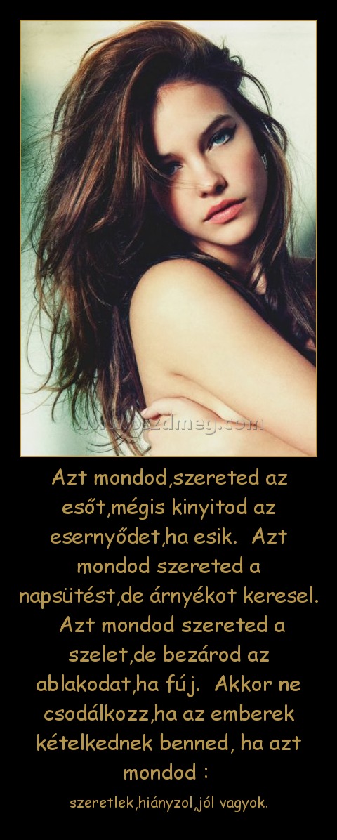 Azt mondod,szereted az esőt,mégis kinyitod az esernyődet,ha esik. Azt mondod szereted a napsütést,de árnyékot keresel. Azt mondod szereted a szelet,de bezárod az ablakodat,ha fúj. Akkor ne csodálkozz,ha az emberek kételkednek benned, ha azt mondod : Azt mondod,szereted az esőt,mégis kinyitod az esernyődet,ha esik. Azt mondod szereted a napsütést,de árnyékot keresel. Azt mondod szereted a szelet,de bezárod az ablakodat,ha fúj. Akkor ne csodálkozz,ha az emberek kételkednek benned, ha azt mondod :
szeretlek,hiányzol,jól vagyok.