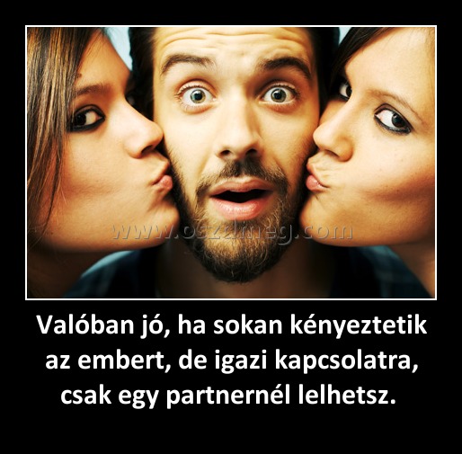 Valóban jó, ha sokan kényeztetik az embert, de igazi kapcsolatra, csak egy partnernél lelhetsz. Valóban jó, ha sokan kényeztetik az embert, de igazi kapcsolatra, csak egy partnernél lelhetsz.