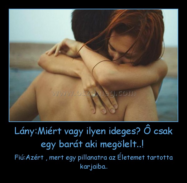 Lány:Miért vagy ilyen ideges? Ô csak egy barát aki megölelt..! Lány:Miért vagy ilyen ideges? Ô csak egy barát aki megölelt..!
Fiú:Azért , mert egy pillanatra az Életemet tartotta karjaiba..