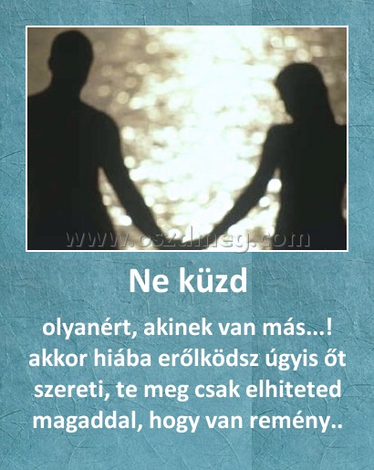Ne küzd Ne küzd
olyanért, akinek van más...! akkor hiába erőlködsz úgyis őt szereti, te meg csak elhiteted magaddal, hogy van remény..