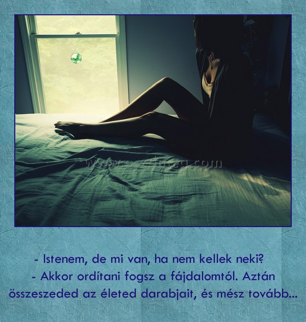 
 
      - Istenem, de mi van, ha nem kellek neki?         - Akkor ordítani fogsz a fájdalomtól. Aztán összeszeded az életed darabjait, és mész tovább...