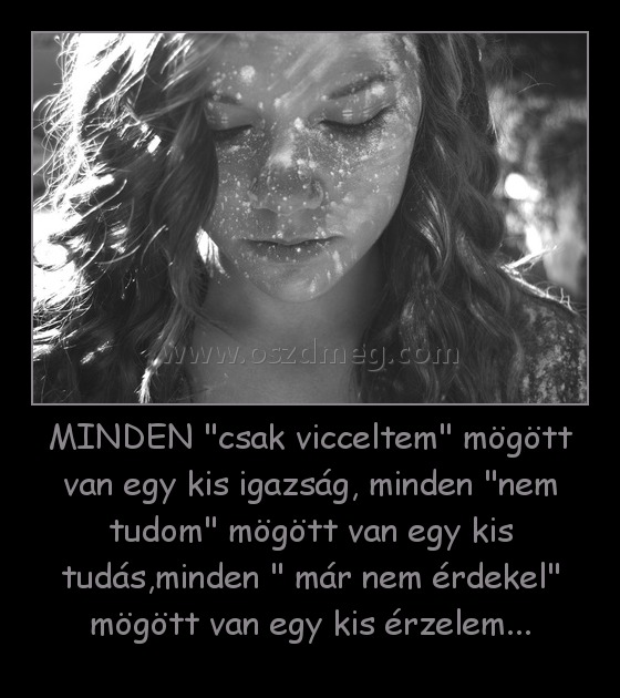 MINDEN "csak vicceltem" mögött van egy kis igazság, minden "nem tudom" mögött van egy kis tudás,minden " már nem érdekel" mögött van egy kis érzelem... MINDEN "csak vicceltem" mögött van egy kis igazság, minden "nem tudom" mögött van egy kis tudás,minden " már nem érdekel" mögött van egy kis érzelem...