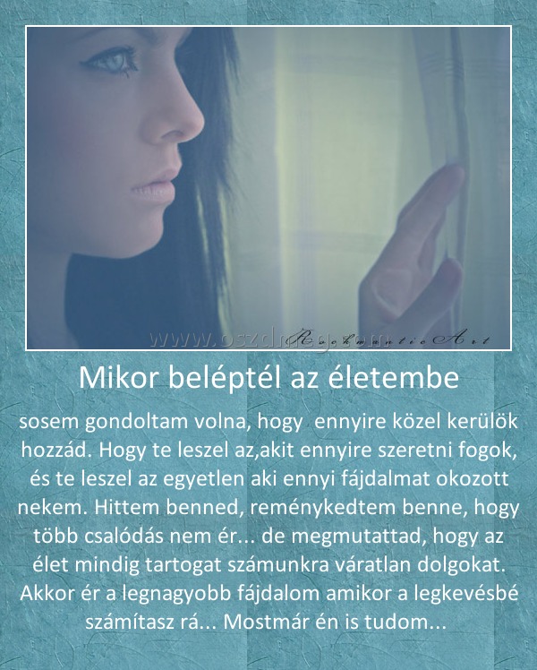 Mikor beléptél az életembe
 
sosem gondoltam volna, hogy  ennyire közel kerülök hozzád. Hogy te leszel az,akit ennyire szeretni fogok, és te leszel az egyetlen aki ennyi fájdalmat okozott nekem. Hittem benned, reménykedtem benne, hogy több csalódás nem ér... de megmutattad, hogy az élet mindig tartogat számunkra váratlan dolgokat. Akkor ér a legnagyobb fájdalom amikor a legkevésbé számítasz rá... Mostmár én is tudom... 